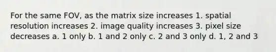 For the same FOV, as the matrix size increases 1. spatial resolution increases 2. image quality increases 3. pixel size decreases a. 1 only b. 1 and 2 only c. 2 and 3 only d. 1, 2 and 3