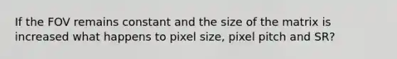 If the FOV remains constant and the size of the matrix is increased what happens to pixel size, pixel pitch and SR?