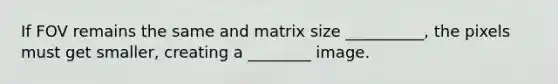 If FOV remains the same and matrix size __________, the pixels must get smaller, creating a ________ image.