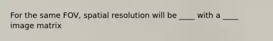 For the same FOV, spatial resolution will be ____ with a ____ image matrix