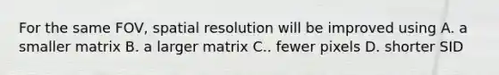 For the same FOV, spatial resolution will be improved using A. a smaller matrix B. a larger matrix C.. fewer pixels D. shorter SID