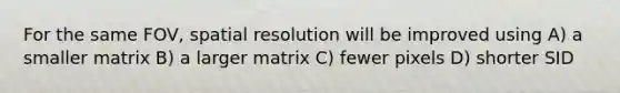 For the same FOV, spatial resolution will be improved using A) a smaller matrix B) a larger matrix C) fewer pixels D) shorter SID