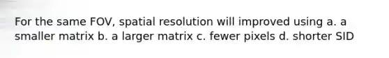 For the same FOV, spatial resolution will improved using a. a smaller matrix b. a larger matrix c. fewer pixels d. shorter SID