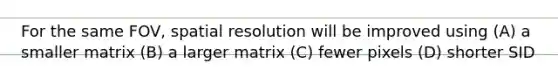 For the same FOV, spatial resolution will be improved using (A) a smaller matrix (B) a larger matrix (C) fewer pixels (D) shorter SID