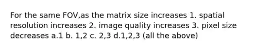 For the same FOV,as the matrix size increases 1. spatial resolution increases 2. image quality increases 3. pixel size decreases a.1 b. 1,2 c. 2,3 d.1,2,3 (all the above)