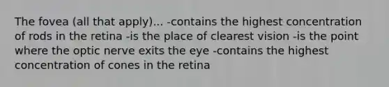 The fovea (all that apply)... -contains the highest concentration of rods in the retina -is the place of clearest vision -is the point where the optic nerve exits the eye -contains the highest concentration of cones in the retina