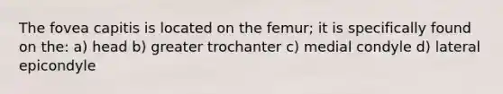 The fovea capitis is located on the femur; it is specifically found on the: a) head b) greater trochanter c) medial condyle d) lateral epicondyle