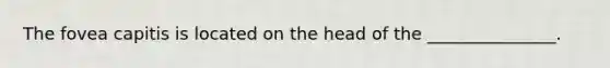 The fovea capitis is located on the head of the _______________.
