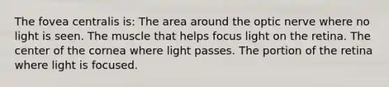 The fovea centralis is: The area around the optic nerve where no light is seen. The muscle that helps focus light on the retina. The center of the cornea where light passes. The portion of the retina where light is focused.