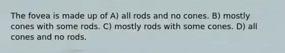 The fovea is made up of A) all rods and no cones. B) mostly cones with some rods. C) mostly rods with some cones. D) all cones and no rods.