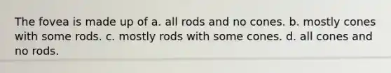 The fovea is made up of a. all rods and no cones. b. mostly cones with some rods. c. mostly rods with some cones. d. all cones and no rods.