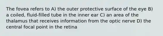 The fovea refers to A) the outer protective surface of the eye B) a coiled, fluid-filled tube in the inner ear C) an area of the thalamus that receives information from the optic nerve D) the central focal point in the retina