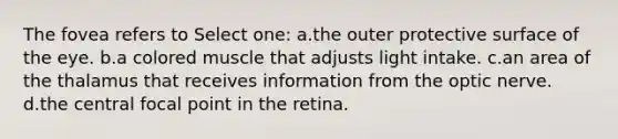 The fovea refers to Select one: a.the outer protective surface of the eye. b.a colored muscle that adjusts light intake. c.an area of the thalamus that receives information from the optic nerve. d.the central focal point in the retina.