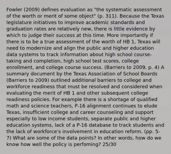 Fowler (2009) defines evaluation as "the systematic assessment of the worth or merit of some object" (p. 311). Because the Texas legislature initiatives to improve academic standards and graduation rates are relatively new, there is little evidence by which to judge their success at this time. More importantly if there is to be a true assessment of the worth of HB 1, Texas will need to modernize and align the public and higher education data systems to track information about high school course-taking and completion, high school test scores, college enrollment, and college course success. (Barriers to 2009, p. 4) A summary document by the Texas Association of School Boards (Barriers to 2009) outlined additional barriers to college and workforce readiness that must be resolved and considered when evaluating the merit of HB 1 and other subsequent college readiness policies. For example there is a shortage of qualified math and science teachers, P-16 alignment continues to elude Texas, insufficient college and career counseling and support especially to low income students, separate public and higher education systems, lack of a P-16 database to track students and the lack of workforce's involvement in education reform. (pp. 5-7) What are some of the data points? In other words, how do we know how well the policy is perfoming? 25/30