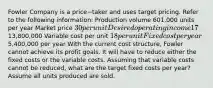 Fowler Company is a price−taker and uses target pricing. Refer to the following​ information: Production volume 601,000 units per year Market price 30 per unit Desired operating income 17​% of total assets Total assets13,800,000 Variable cost per unit 18 per unit Fixed cost per year5,400,000 per year With the current cost​ structure, Fowler cannot achieve its profit goals. It will have to reduce either the fixed costs or the variable costs. Assuming that variable costs cannot be​ reduced, what are the target fixed costs per​ year? Assume all units produced are sold.