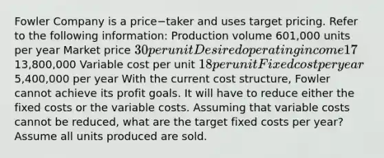 Fowler Company is a price−taker and uses target pricing. Refer to the following​ information: Production volume 601,000 units per year Market price 30 per unit Desired operating income 17​% of total assets Total assets13,800,000 Variable cost per unit 18 per unit Fixed cost per year5,400,000 per year With the current cost​ structure, Fowler cannot achieve its profit goals. It will have to reduce either the fixed costs or the variable costs. Assuming that variable costs cannot be​ reduced, what are the target fixed costs per​ year? Assume all units produced are sold.