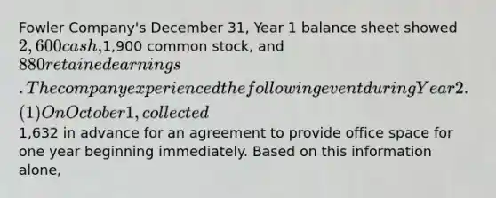 Fowler Company's December 31, Year 1 balance sheet showed 2,600 cash,1,900 common stock, and 880 retained earnings. The company experienced the following event during Year 2. (1) On October 1, collected1,632 in advance for an agreement to provide office space for one year beginning immediately. Based on this information alone,