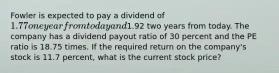 Fowler is expected to pay a dividend of 1.77 one year from today and1.92 two years from today. The company has a dividend payout ratio of 30 percent and the PE ratio is 18.75 times. If the required return on the company's stock is 11.7 percent, what is the current stock price?