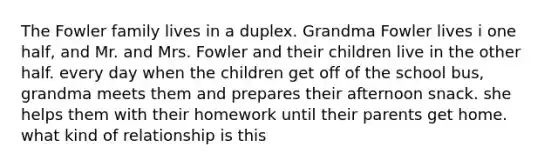 The Fowler family lives in a duplex. Grandma Fowler lives i one half, and Mr. and Mrs. Fowler and their children live in the other half. every day when the children get off of the school bus, grandma meets them and prepares their afternoon snack. she helps them with their homework until their parents get home. what kind of relationship is this