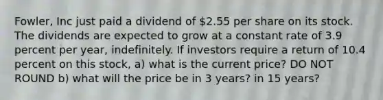 Fowler, Inc just paid a dividend of 2.55 per share on its stock. The dividends are expected to grow at a constant rate of 3.9 percent per year, indefinitely. If investors require a return of 10.4 percent on this stock, a) what is the current price? DO NOT ROUND b) what will the price be in 3 years? in 15 years?