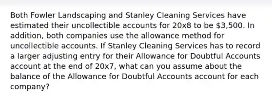 Both Fowler Landscaping and Stanley Cleaning Services have estimated their uncollectible accounts for 20x8 to be 3,500. In addition, both companies use the allowance method for uncollectible accounts. If Stanley Cleaning Services has to record a larger adjusting entry for their Allowance for Doubtful Accounts account at the end of 20x7, what can you assume about the balance of the Allowance for Doubtful Accounts account for each company?