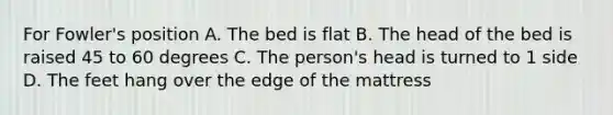 For Fowler's position A. The bed is flat B. The head of the bed is raised 45 to 60 degrees C. The person's head is turned to 1 side D. The feet hang over the edge of the mattress