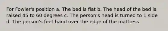 For Fowler's position a. The bed is flat b. The head of the bed is raised 45 to 60 degrees c. The person's head is turned to 1 side d. The person's feet hand over the edge of the mattress