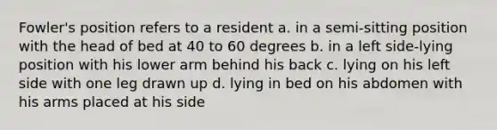 Fowler's position refers to a resident a. in a semi-sitting position with the head of bed at 40 to 60 degrees b. in a left side-lying position with his lower arm behind his back c. lying on his left side with one leg drawn up d. lying in bed on his abdomen with his arms placed at his side