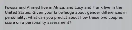 Fowsia and Ahmed live in Africa, and Lucy and Frank live in the United States. Given your knowledge about gender differences in personality, what can you predict about how these two couples score on a personality assessment?