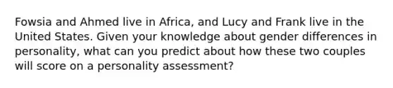 Fowsia and Ahmed live in Africa, and Lucy and Frank live in the United States. Given your knowledge about gender differences in personality, what can you predict about how these two couples will score on a <a href='https://www.questionai.com/knowledge/kr5HTzxRA5-personality-assessment' class='anchor-knowledge'>personality assessment</a>?