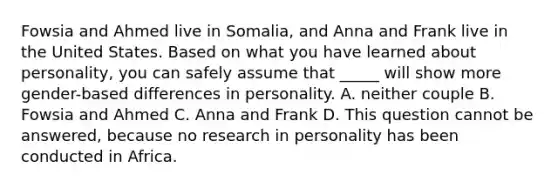 Fowsia and Ahmed live in Somalia, and Anna and Frank live in the United States. Based on what you have learned about personality, you can safely assume that _____ will show more gender-based differences in personality. A. neither couple B. Fowsia and Ahmed C. Anna and Frank D. This question cannot be answered, because no research in personality has been conducted in Africa.