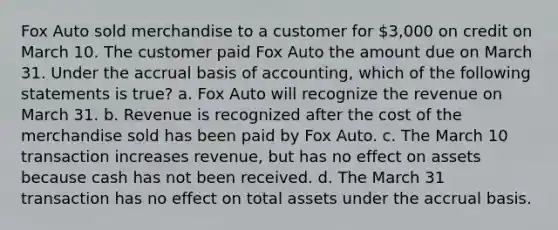 Fox Auto sold merchandise to a customer for 3,000 on credit on March 10. The customer paid Fox Auto the amount due on March 31. Under the accrual basis of accounting, which of the following statements is true? a. Fox Auto will recognize the revenue on March 31. b. Revenue is recognized after the cost of the merchandise sold has been paid by Fox Auto. c. The March 10 transaction increases revenue, but has no effect on assets because cash has not been received. d. The March 31 transaction has no effect on total assets under the accrual basis.