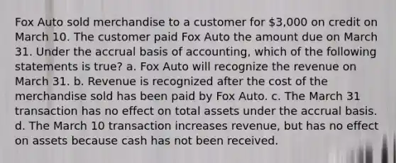 Fox Auto sold merchandise to a customer for 3,000 on credit on March 10. The customer paid Fox Auto the amount due on March 31. Under the accrual basis of accounting, which of the following statements is true? a. Fox Auto will recognize the revenue on March 31. b. Revenue is recognized after the cost of the merchandise sold has been paid by Fox Auto. c. The March 31 transaction has no effect on total assets under the accrual basis. d. The March 10 transaction increases revenue, but has no effect on assets because cash has not been received.