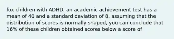 fox children with ADHD, an academic achievement test has a mean of 40 and a standard deviation of 8. assuming that the distribution of scores is normally shaped, you can conclude that 16% of these children obtained scores below a score of