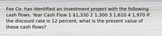 Fox Co. has identified an investment project with the following cash flows. Year Cash Flow 1 1,330 2 1,300 3 1,610 4 1,970 If the discount rate is 12 percent, what is the present value of these cash flows?