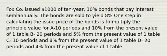 Fox Co. issued 1000 of ten-year, 10% bonds that pay interest semiannually. The bonds are sold to yield 8% One step in calculating the issue price of the bonds is to multiply the principle value for A-10 periods and 10% from the present value of 1 table B- 20 periods and 5% from the present value of 1 table C- 10 periods and 8% from the present value of 1 table D- 20 periods and 4% from the present value of 1 table