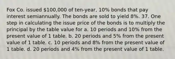 Fox Co. issued 100,000 of ten-year, 10% bonds that pay interest semiannually. The bonds are sold to yield 8%. 37. One step in calculating the issue price of the bonds is to multiply the principal by the table value for a. 10 periods and 10% from the present value of 1 table. b. 20 periods and 5% from the present value of 1 table. c. 10 periods and 8% from the present value of 1 table. d. 20 periods and 4% from the present value of 1 table.