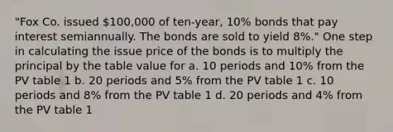 "Fox Co. issued 100,000 of ten-year, 10% bonds that pay interest semiannually. The bonds are sold to yield 8%." One step in calculating the issue price of the bonds is to multiply the principal by the table value for a. 10 periods and 10% from the PV table 1 b. 20 periods and 5% from the PV table 1 c. 10 periods and 8% from the PV table 1 d. 20 periods and 4% from the PV table 1