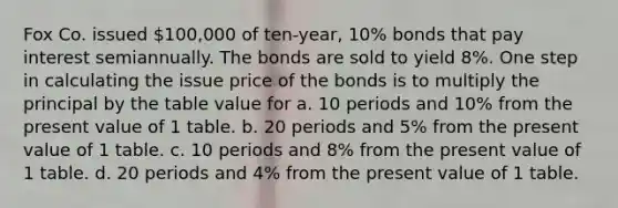 Fox Co. issued 100,000 of ten-year, 10% bonds that pay interest semiannually. The bonds are sold to yield 8%. One step in calculating the issue price of the bonds is to multiply the principal by the table value for a. 10 periods and 10% from the present value of 1 table. b. 20 periods and 5% from the present value of 1 table. c. 10 periods and 8% from the present value of 1 table. d. 20 periods and 4% from the present value of 1 table.