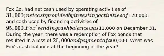 Fox Co. had net cash used by operating activities of 31,000; net cash provided by investing activities of120,000; and cash used by financing activities of 95,000. Fox's ending cash balance was11,000 on December 31. During the year, there was a redemption of Fox bonds that resulted in a loss of 20,000 and payment of400,000. What was Fox's cash balance at the beginning of the year?