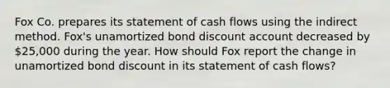 Fox Co. prepares its statement of cash flows using the indirect method. Fox's unamortized bond discount account decreased by 25,000 during the year. How should Fox report the change in unamortized bond discount in its statement of cash flows?