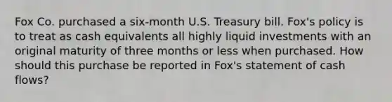 Fox Co. purchased a six-month U.S. Treasury bill. Fox's policy is to treat as cash equivalents all highly liquid investments with an original maturity of three months or less when purchased. How should this purchase be reported in Fox's statement of cash flows?