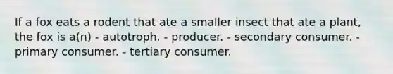 If a fox eats a rodent that ate a smaller insect that ate a plant, the fox is a(n) - autotroph. - producer. - secondary consumer. - primary consumer. - tertiary consumer.