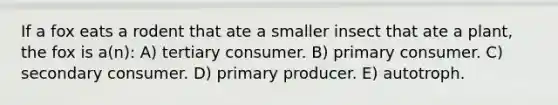 If a fox eats a rodent that ate a smaller insect that ate a plant, the fox is a(n): A) tertiary consumer. B) primary consumer. C) secondary consumer. D) primary producer. E) autotroph.