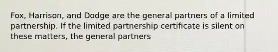 Fox, Harrison, and Dodge are the general partners of a limited partnership. If the limited partnership certificate is silent on these matters, the general partners