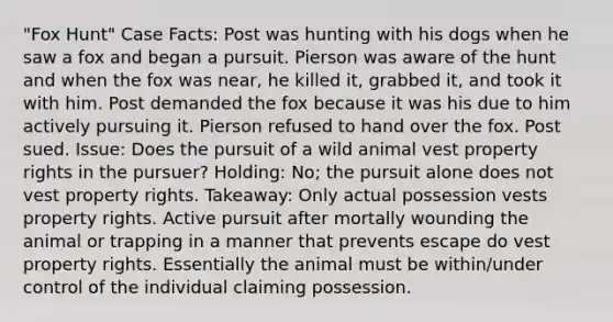 "Fox Hunt" Case Facts: Post was hunting with his dogs when he saw a fox and began a pursuit. Pierson was aware of the hunt and when the fox was near, he killed it, grabbed it, and took it with him. Post demanded the fox because it was his due to him actively pursuing it. Pierson refused to hand over the fox. Post sued. Issue: Does the pursuit of a wild animal vest property rights in the pursuer? Holding: No; the pursuit alone does not vest property rights. Takeaway: Only actual possession vests property rights. Active pursuit after mortally wounding the animal or trapping in a manner that prevents escape do vest property rights. Essentially the animal must be within/under control of the individual claiming possession.