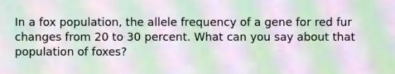 In a fox population, the allele frequency of a gene for red fur changes from 20 to 30 percent. What can you say about that population of foxes?