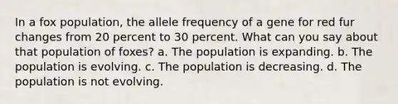 In a fox population, the allele frequency of a gene for red fur changes from 20 percent to 30 percent. What can you say about that population of foxes? a. The population is expanding. b. The population is evolving. c. The population is decreasing. d. The population is not evolving.