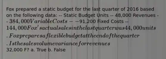 Fox prepared a static budget for the last quarter of 2016 based on the following data: -- Static Budget Units -- 48,000 Revenues -- 384,000 Variable Costs --91,200 Fixed Costs -- 144,000 Fox's actual sales in the last quarter was 44,000 units. Fox prepares a flexible budget at the end of the quarter. Is the sales volume variance for revenues32,000 F? a. True b. False