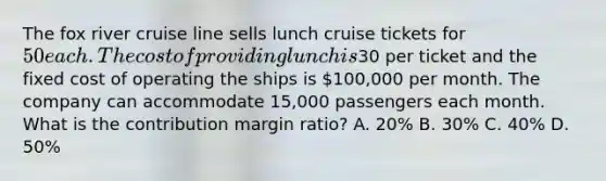 The fox river cruise line sells lunch cruise tickets for 50 each. The cost of providing lunch is30 per ticket and the fixed cost of operating the ships is 100,000 per month. The company can accommodate 15,000 passengers each month. What is the contribution margin ratio? A. 20% B. 30% C. 40% D. 50%